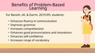 • Enhances fluency in communication
• Improves grammar
• Increases comprehension
• Enhances good pronunciations and intonations
• Enhances self-confidence
• Increases range of vocabulary
Benefits of Problem-Based
Learning
For Baresh, Ali, & Darmi, 2019-EFL students:
 