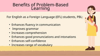 • Enhances fluency in communication
• Improves grammar
• Increases comprehension
• Enhances good pronunciations and intonations
• Enhances self-confidence
• Increases range of vocabulary
Benefits of Problem-Based
Learning
For English as a Foreign Language (EFL) students, PBL:
 