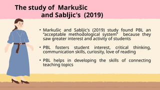 • Markušic and Sabljic's (2019) study found PBL an
“acceptable methodological system” because they
saw greater interest and activity of students
• PBL fosters student interest, critical thinking,
communication skills, curiosity, love of reading
• PBL helps in developing the skills of connecting
teaching topics
The study of Markušic
and Sabljic's (2019)
 