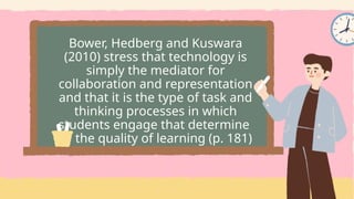 Bower, Hedberg and Kuswara
(2010) stress that technology is
simply the mediator for
collaboration and representation
and that it is the type of task and
thinking processes in which
students engage that determine
the quality of learning (p. 181)
 