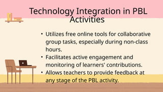 • Utilizes free online tools for collaborative
group tasks, especially during non-class
hours.
• Facilitates active engagement and
monitoring of learners' contributions.
• Allows teachers to provide feedback at
any stage of the PBL activity.
Technology Integration in PBL
Activities
 