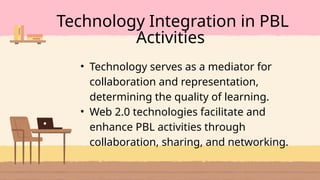 • Technology serves as a mediator for
collaboration and representation,
determining the quality of learning.
• Web 2.0 technologies facilitate and
enhance PBL activities through
collaboration, sharing, and networking.
Technology Integration in PBL
Activities
 