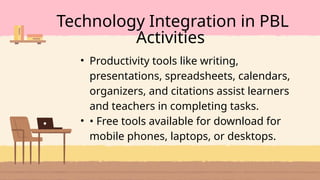 • Productivity tools like writing,
presentations, spreadsheets, calendars,
organizers, and citations assist learners
and teachers in completing tasks.
• • Free tools available for download for
mobile phones, laptops, or desktops.
Technology Integration in PBL
Activities
 