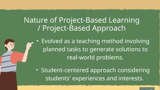 Nature of Project-Based Learning
/ Project-Based Approach
• Evolved as a teaching method involving
planned tasks to generate solutions to
real-world problems.
• Student-centered approach considering
students' experiences and interests.
 