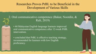Researches Proves PrBL to be Beneficial in the
Development of Various Skills
2. Oral communicative competence (Bakar, Noordin, &
Rali, 2019)
• 44 Malaysian English language learners improved
oral communicative competence after 12-week PrBL
intervention.
• concluded that PrBL is effective teaching strategy,
recommended for learners with low English
proficiency.
 