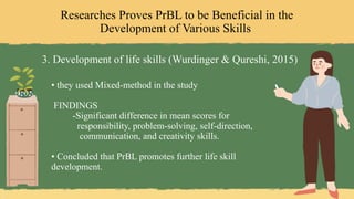Researches Proves PrBL to be Beneficial in the
Development of Various Skills
3. Development of life skills (Wurdinger & Qureshi, 2015)
• they used Mixed-method in the study
FINDINGS
-Significant difference in mean scores for
responsibility, problem-solving, self-direction,
communication, and creativity skills.
• Concluded that PrBL promotes further life skill
development.
 