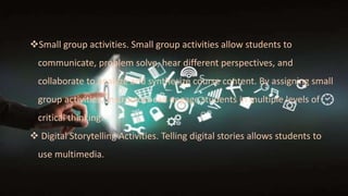 Small group activities. Small group activities allow students to
communicate, problem solve, hear different perspectives, and
collaborate to analyze and synthesize course content. By assigning small
group activities, instructors can engage students in multiple levels of
critical thinking.
 Digital Storytelling Activities. Telling digital stories allows students to
use multimedia.
 