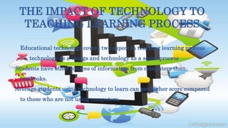 THE IMPACT OF TECHNOLOGY TO
TEACHING LEARNING PROCESS
Educational technology covers two aspect in teaching learning process
i.e. technology as a things and technology as a social process
Students have other sources of information from computers than
textbooks.
Average students using technology to learn can get higher score compared
to those who are not using computers.
 