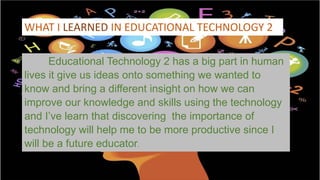 WHAT I LEARNED IN EDUCATIONAL TECHNOLOGY 2
Educational Technology 2 has a big part in human
lives it give us ideas onto something we wanted to
know and bring a different insight on how we can
improve our knowledge and skills using the technology
and I’ve learn that discovering the importance of
technology will help me to be more productive since I
will be a future educator.
 