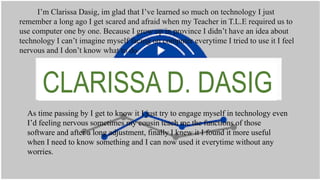 CLARISSA D. DASIG
I’m Clarissa Dasig, im glad that I’ve learned so much on technology I just
remember a long ago I get scared and afraid when my Teacher in T.L.E required us to
use computer one by one. Because I grow up in province I didn’t have an idea about
technology I can’t imagine myself facing on computer everytime I tried to use it I feel
nervous and I don’t know what to do.
As time passing by I get to know it I just try to engage myself in technology even
I’d feeling nervous sometimes my cousin teach me the functions of those
software and after a long adjustment, finally I knew it I found it more useful
when I need to know something and I can now used it everytime without any
worries.
 
