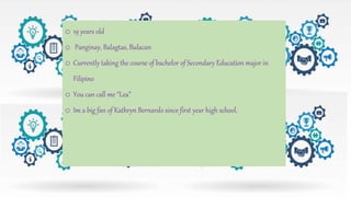 o 19 years old
o Panginay, Balagtas, Bulacan
o Currently taking the course of bachelor of Secondary Education major in
Filipino
o You can call me “Lea”
o Im a big fan of Kathryn Bernardo since first year high school.
 