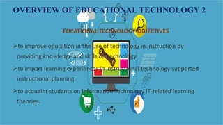 OVERVIEW OF EDUCATIONAL TECHNOLOGY 2
EDCATIONAL TECHNOLOGY OBJECTIVES
to improve education in the use of technology in instruction by
providing knowledge and skills on technology.
to impart learning experiences in instructional technology supported
instructional planning.
to acquaint students on Information Technology IT-related learning
theories.
 