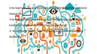 to learn to use and evaluate computer based educational
resources.
to engage learners on practical technology integration
issues including use of internet for learning.
 to cultivate higher level thinking and creativity among
students.
 