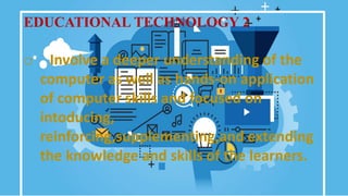 EDUCATIONAL TECHNOLOGY 2
o Involve a deeper understanding of the
computer as well as hands-on application
of computer skills and focused on
intoducing,
reinforcing,supplementing,and extending
the knowledge and skills of the learners.
 