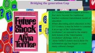 Bridging the generation Gap
• 21st Century learners require activities
that move beyond the traditional
teacher-centered transmission model of
education
• When discussing adult education in the
21st Century it may be better to consider
it as an age of the “relationship
revolution”, as opposed to the widely
held notion of the “information
revolution” (Schrage, 2001, p. 1).
• Alvin Toffler’s future shock show the
information age has begun to create
many cultural changes.
 