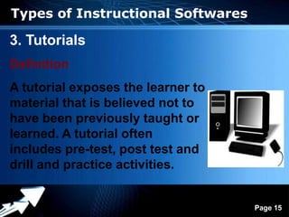 Types of Instructional Softwares

3. Tutorials
Definition
A tutorial exposes the learner to
material that is believed not to
have been previously taught or
learned. A tutorial often
includes pre-test, post test and
drill and practice activities.

                Powerpoint Templates
                                       Page 15
 