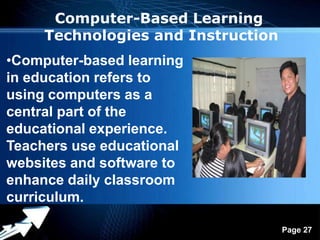 Computer-Based Learning
     Technologies and Instruction
•Computer-based learning
in education refers to
using computers as a
central part of the
educational experience.
Teachers use educational
websites and software to
enhance daily classroom
curriculum.
               Powerpoint Templates
                                      Page 27
 