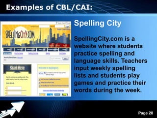 Examples of CBL/CAI:

                   Spelling City
                   SpellingCity.com is a
                   website where students
                   practice spelling and
                   language skills. Teachers
                   input weekly spelling
                   lists and students play
                   games and practice their
                   words during the week.


            Powerpoint Templates
                                        Page 28
 