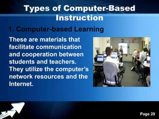 Types of Computer-Based
           Instruction
1. Computer-based Learning
These are materials that
facilitate communication
and cooperation between
students and teachers.
They utilize the computer’s
network resources and the
Internet.



                 Powerpoint Templates
                                        Page 29
 