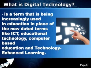 What is Digital Technology?

• is a term that is being
increasingly used
in education in place of
the now dated terms
like ICT, educational
technology, computer
based
education and Technology-
Enhanced Learning.

               Powerpoint Templates
                                      Page 3
 