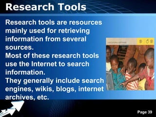 Research Tools
Research tools are resources
mainly used for retrieving
information from several
sources.
Most of these research tools
use the Internet to search
information.
They generally include search
engines, wikis, blogs, internet
archives, etc.
                Powerpoint Templates
                                       Page 39
 
