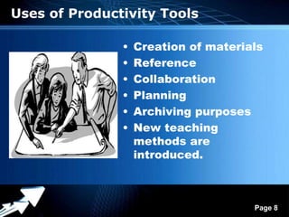 Uses of Productivity Tools

                •   Creation of materials
                •   Reference
                •   Collaboration
                •   Planning
                •   Archiving purposes
                •   New teaching
                    methods are
                    introduced.



             Powerpoint Templates
                                       Page 8
 