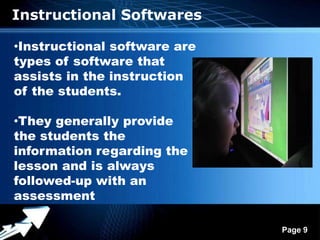 Instructional Softwares

•Instructional software are
types of software that
assists in the instruction
of the students.

•They generally provide
the students the
information regarding the
lesson and is always
followed-up with an
assessment

               Powerpoint Templates
                                      Page 9
 