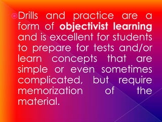 Drillsand practice are a
 form of objectivist learning
 and is excellent for students
 to prepare for tests and/or
 learn concepts that are
 simple or even sometimes
 complicated, but require
 memorization       of     the
 material.
 