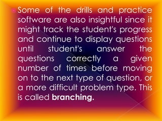  Some   of the drills and practice
 software are also insightful since it
 might track the student's progress
 and continue to display questions
 until    student's    answer     the
 questions correctly a given
 number of times before moving
 on to the next type of question, or
 a more difficult problem type. This
 is called branching.
 