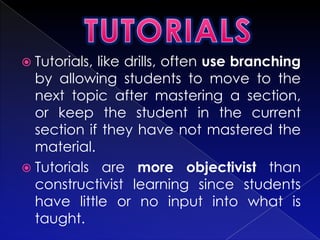  Tutorials,like drills, often use branching
  by allowing students to move to the
  next topic after mastering a section,
  or keep the student in the current
  section if they have not mastered the
  material.
 Tutorials are more objectivist than
  constructivist learning since students
  have little or no input into what is
  taught.
 