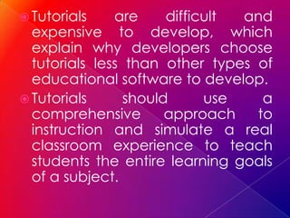  Tutorials    are     difficult and
  expensive to develop, which
  explain why developers choose
  tutorials less than other types of
  educational software to develop.
 Tutorials      should      use   a
  comprehensive        approach   to
  instruction and simulate a real
  classroom experience to teach
  students the entire learning goals
  of a subject.
 