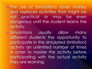  The   use of simulations saves money
  and replaces activities that might be
  not practical or may be even
  dangerous until the student learns the
  activity.
 Simulations    usually   allow    many
  different students the opportunity to
  participate in the simulated (imitation)
  activity an unlimited number of times
  in order to master the activity before
  participating with the actual activity
  they are learning.
 