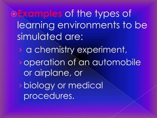 Examples  of the types of
 learning environments to be
 simulated are:
 › a chemistry experiment,
 › operation of an automobile
   or airplane, or
 › biology or medical
   procedures.
 