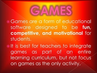  Games     are a form of educational
  software designed to be fun,
  competitive, and motivational for
  students.
 It is best for teachers to integrate
  games as part of an entire
  learning curriculum, but not focus
  on games as the only activity.
 