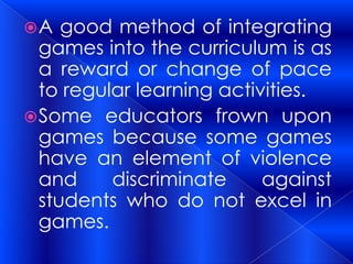 A   good method of integrating
  games into the curriculum is as
  a reward or change of pace
  to regular learning activities.
 Some educators frown upon
  games because some games
  have an element of violence
  and     discriminate     against
  students who do not excel in
  games.
 