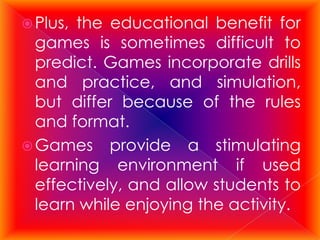  Plus,the educational benefit for
  games is sometimes difficult to
  predict. Games incorporate drills
  and practice, and simulation,
  but differ because of the rules
  and format.
 Games provide a stimulating
  learning environment if used
  effectively, and allow students to
  learn while enjoying the activity.
 