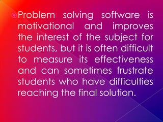  Problem  solving software is
 motivational and improves
 the interest of the subject for
 students, but it is often difficult
 to measure its effectiveness
 and can sometimes frustrate
 students who have difficulties
 reaching the final solution.
 