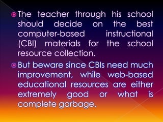  The  teacher through his school
  should decide on the best
  computer-based        instructional
  (CBI) materials for the school
  resource collection.
 But beware since CBIs need much
  improvement, while web-based
  educational resources are either
  extremely good or what is
  complete garbage.
 