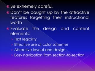  Be extremely careful.
 Don’t be caught up by the attractive
  features forgetting their instructional
  worth
 Evaluate the design and content
  elements:
  › Text legibility
  › Effective use of color schemes
  › Attractive layout and design
  › Easy navigation from section-to-section
 