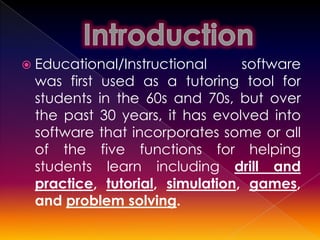 Educational/Instructional     software
 was first used as a tutoring tool for
 students in the 60s and 70s, but over
 the past 30 years, it has evolved into
 software that incorporates some or all
 of the five functions for helping
 students learn including drill and
 practice, tutorial, simulation, games,
 and problem solving.
 