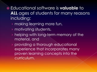 Educational software is valuable to
 ALL ages of students for many reasons
 including:
  › making learning more fun,
  › motivating students,
  › helping with long-term memory of the
    material, and
  › providing a thorough educational
    experience that incorporates many
    proven learning concepts into the
   curriculum.
 