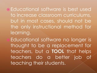  Educational  software is best used
  to increase classroom curriculums,
  but in most cases, should not be
  the only instructional method for
  learning.
 Educational software no longer is
  thought to be a replacement for
  teachers, but a TOOL that helps
  teachers do a better job of
  teaching their students.
 