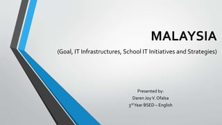 MALAYSIA
(Goal, IT Infrastructures, School IT Initiatives and Strategies)
Presented by:
Daren JoyV. Ofalsa
3rdYear BSED – English
 