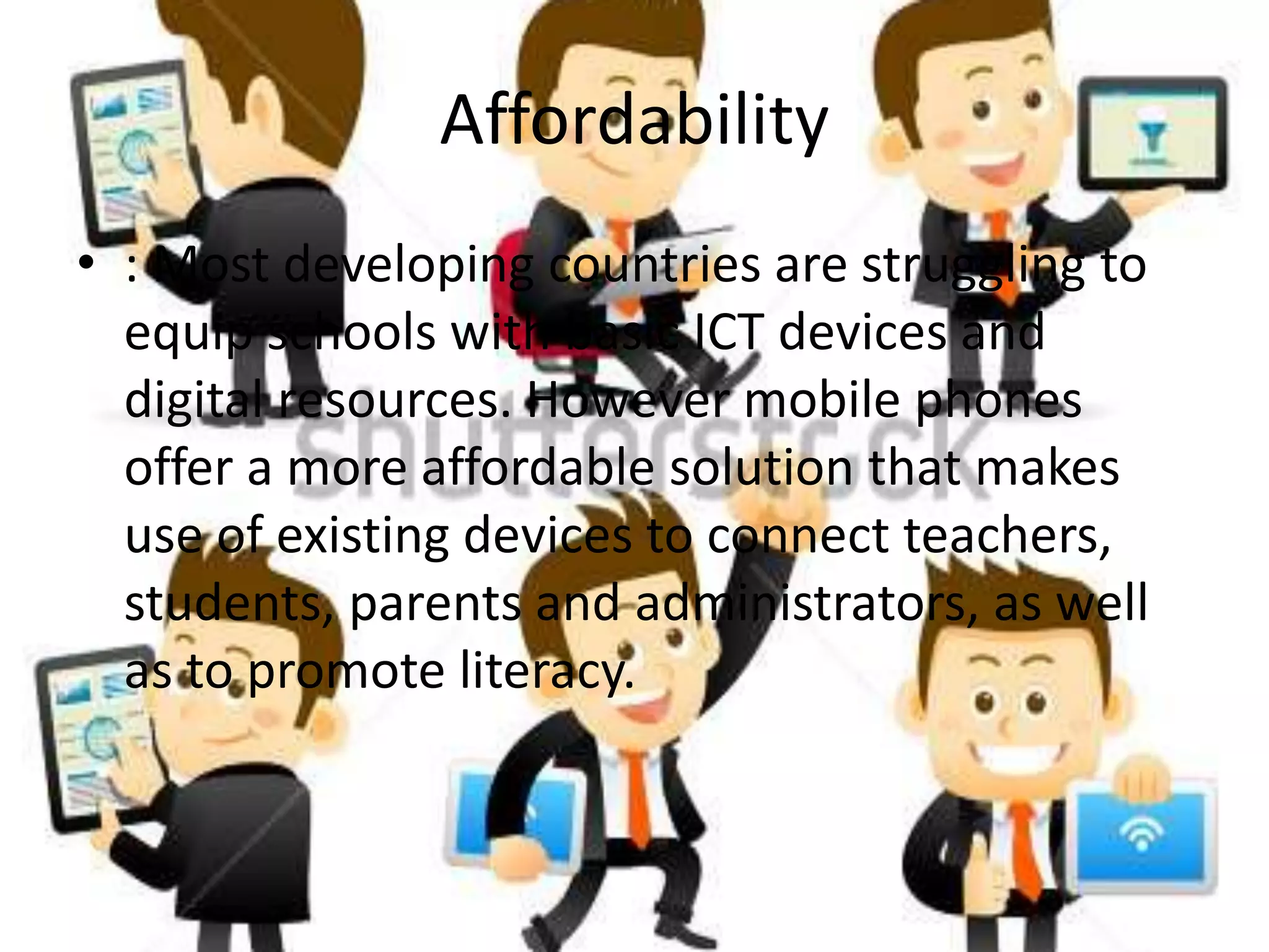Affordability
• : Most developing countries are struggling to
equip schools with basic ICT devices and
digital resources. However mobile phones
offer a more affordable solution that makes
use of existing devices to connect teachers,
students, parents and administrators, as well
as to promote literacy.
 