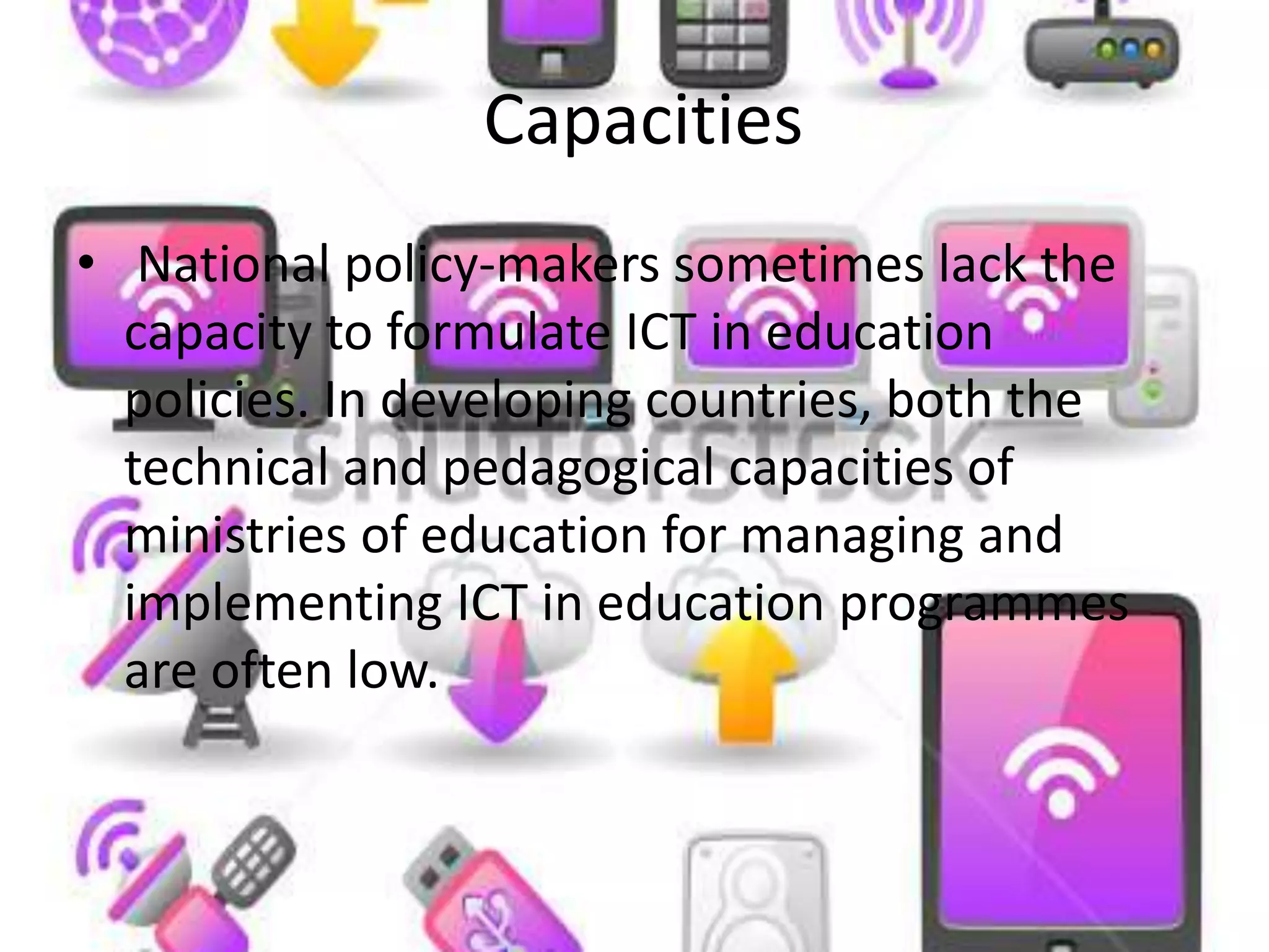 Capacities
• National policy-makers sometimes lack the
capacity to formulate ICT in education
policies. In developing countries, both the
technical and pedagogical capacities of
ministries of education for managing and
implementing ICT in education programmes
are often low.
 