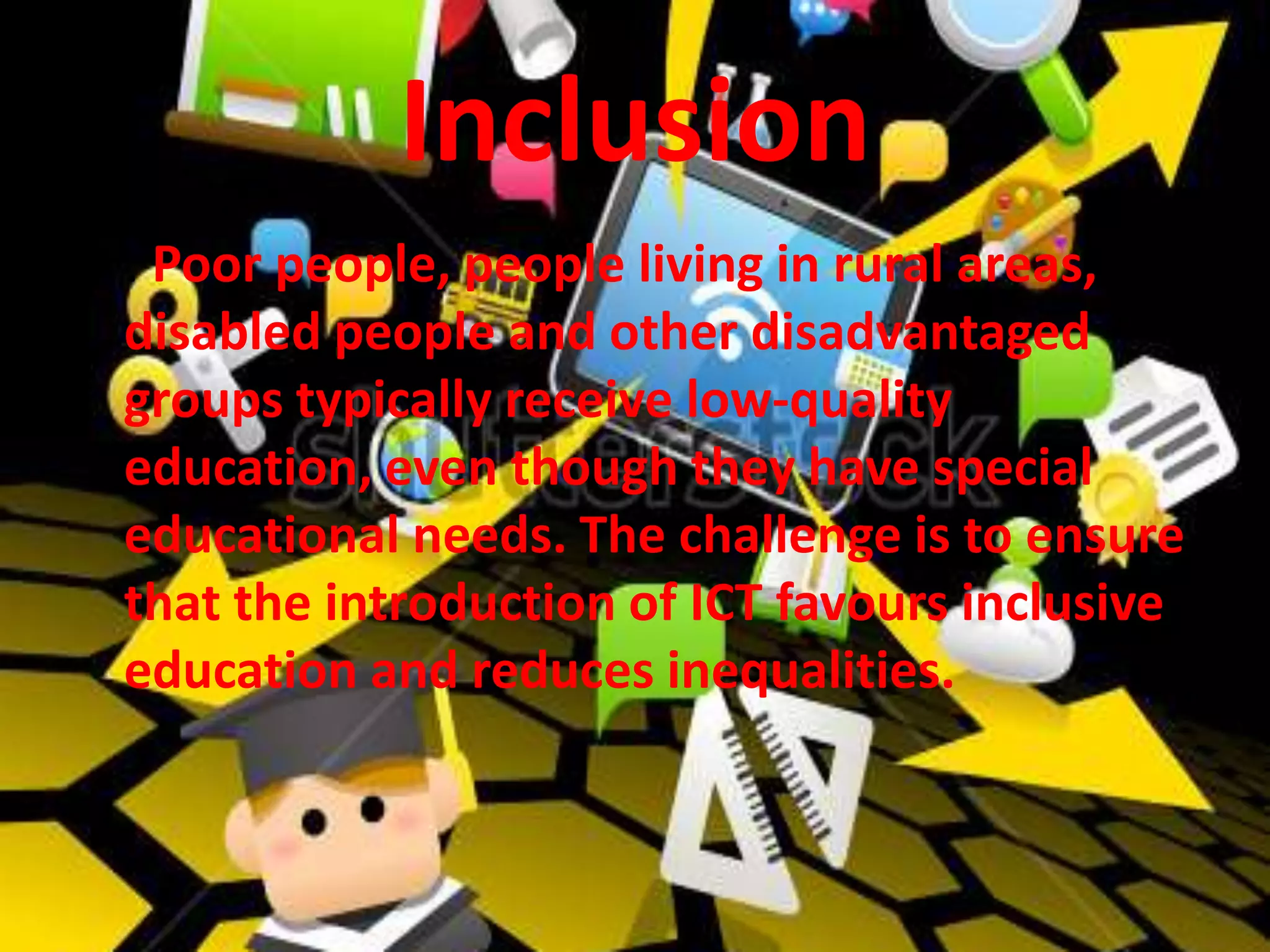 Inclusion
• : Poor people, people living in rural areas,
disabled people and other disadvantaged
groups typically receive low-quality
education, even though they have special
educational needs. The challenge is to ensure
that the introduction of ICT favours inclusive
education and reduces inequalities.
 