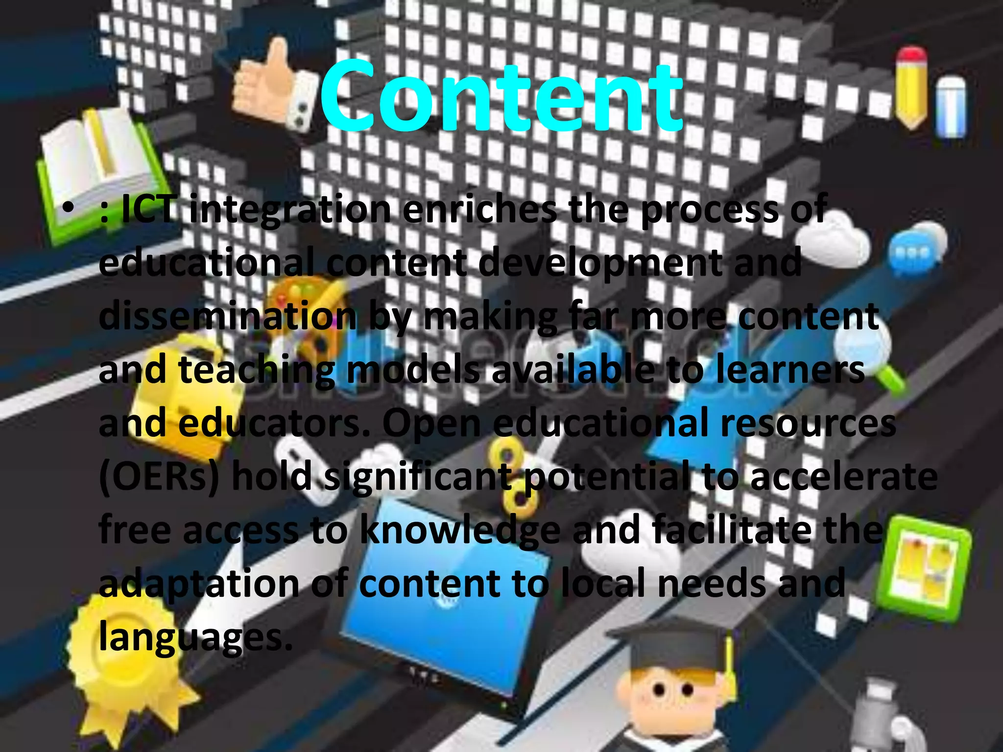 Content
• : ICT integration enriches the process of
educational content development and
dissemination by making far more content
and teaching models available to learners
and educators. Open educational resources
(OERs) hold significant potential to accelerate
free access to knowledge and facilitate the
adaptation of content to local needs and
languages.
 