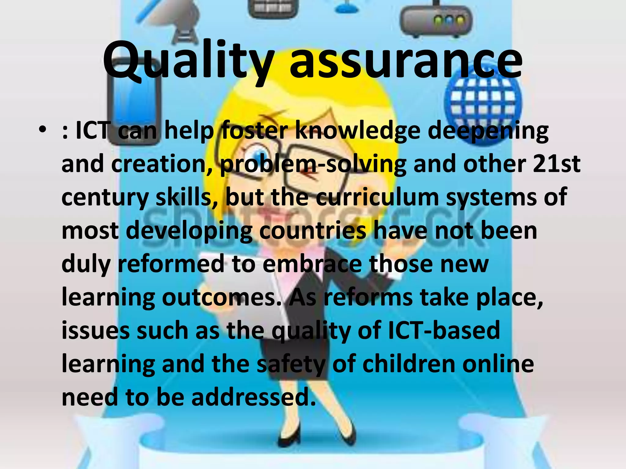 Quality assurance
• : ICT can help foster knowledge deepening
and creation, problem-solving and other 21st
century skills, but the curriculum systems of
most developing countries have not been
duly reformed to embrace those new
learning outcomes. As reforms take place,
issues such as the quality of ICT-based
learning and the safety of children online
need to be addressed.
 
