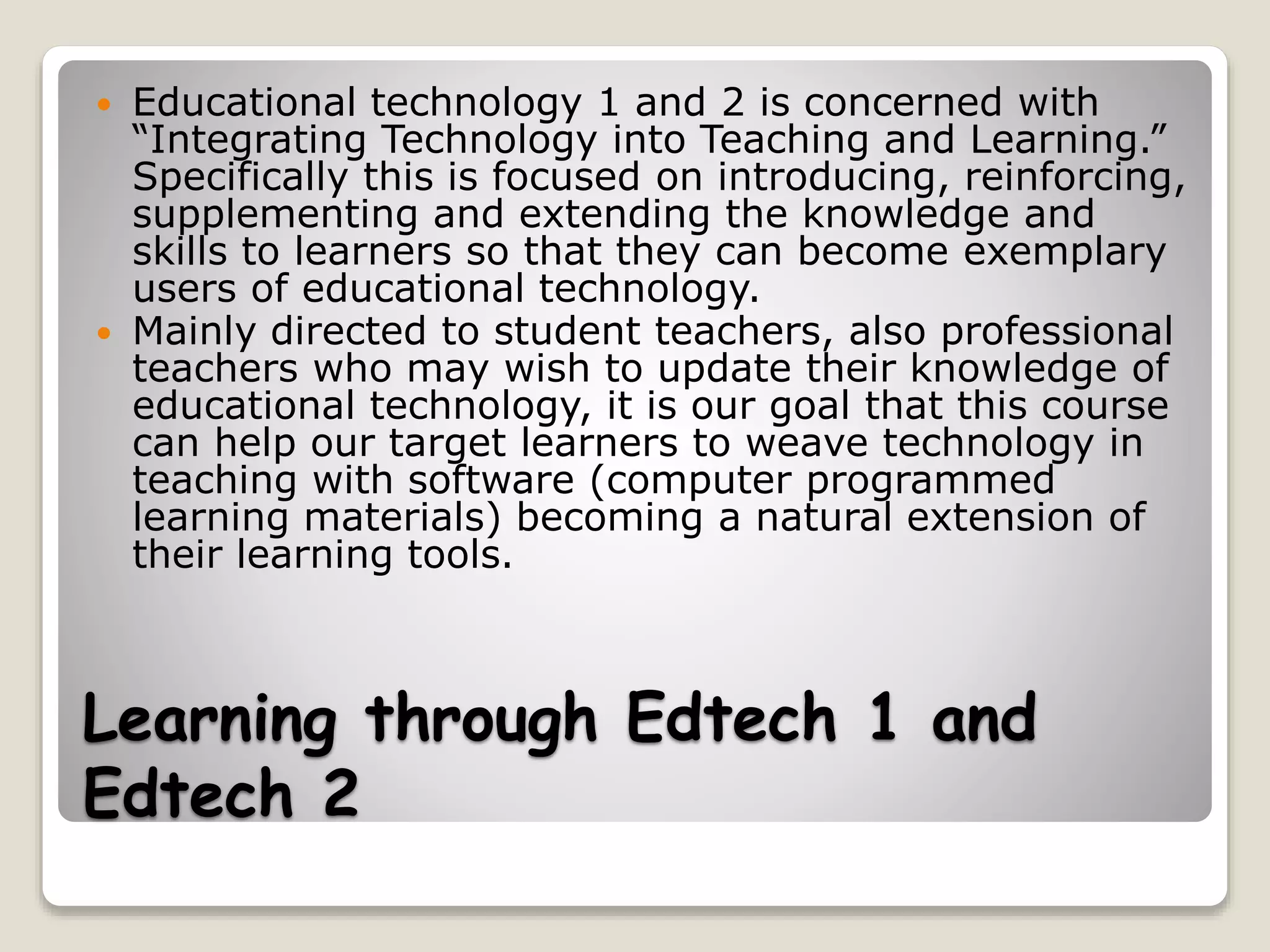 Learning through Edtech 1 and
Edtech 2
 Educational technology 1 and 2 is concerned with
“Integrating Technology into Teaching and Learning.”
Specifically this is focused on introducing, reinforcing,
supplementing and extending the knowledge and
skills to learners so that they can become exemplary
users of educational technology.
 Mainly directed to student teachers, also professional
teachers who may wish to update their knowledge of
educational technology, it is our goal that this course
can help our target learners to weave technology in
teaching with software (computer programmed
learning materials) becoming a natural extension of
their learning tools.
 