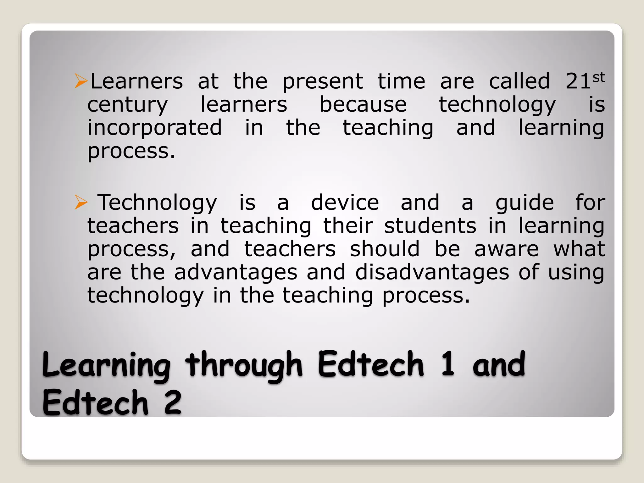 Learning through Edtech 1 and
Edtech 2
Learners at the present time are called 21st
century learners because technology is
incorporated in the teaching and learning
process.
 Technology is a device and a guide for
teachers in teaching their students in learning
process, and teachers should be aware what
are the advantages and disadvantages of using
technology in the teaching process.
 